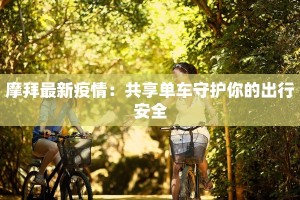 摩拜最新疫情：共享单车守护你的出行安全