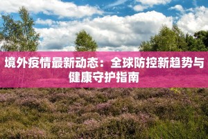 境外疫情最新动态：全球防控新趋势与健康守护指南