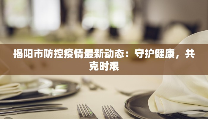 揭阳市防控疫情最新动态：守护健康，共克时艰