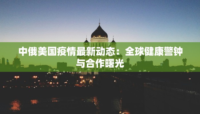 中俄美国疫情最新动态:全球健康警钟与合作曙光 中俄美国疫情最新动态:全球健康警钟与合作曙光
