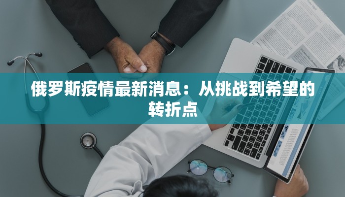 俄罗斯疫情最新消息:从挑战到希望的转折点 俄罗斯疫情最新消息:从挑战到希望的转折点